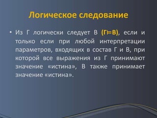 Логическое следование
• Из Г логически следует В (Г⊨В), если и
  только если при любой интерпретации
  параметров, входящих в состав Г и В, при
  которой все выражения из Г принимают
  значение «истина», В также принимает
  значение «истина».
 