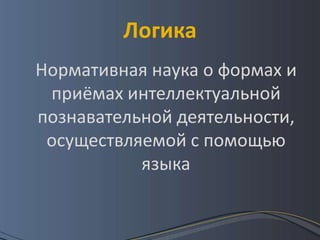 Логика
Нормативная наука о формах и
 приёмах интеллектуальной
познавательной деятельности,
 осуществляемой с помощью
           языка
 