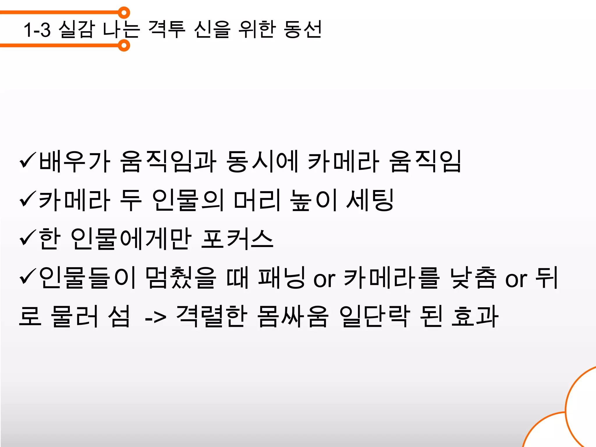 1-3 실감 나는 격투 신을 위한 동선




배우가 움직임과 동시에 카메라 움직임
카메라 두 인물의 머리 높이 세팅
한 인물에게만 포커스
인물들이 멈췄을 때 패닝 or 카메라를 낮춤 or 뒤
로 물러 섬 -> 격렬한 몸싸움 일단락 된 효과
 