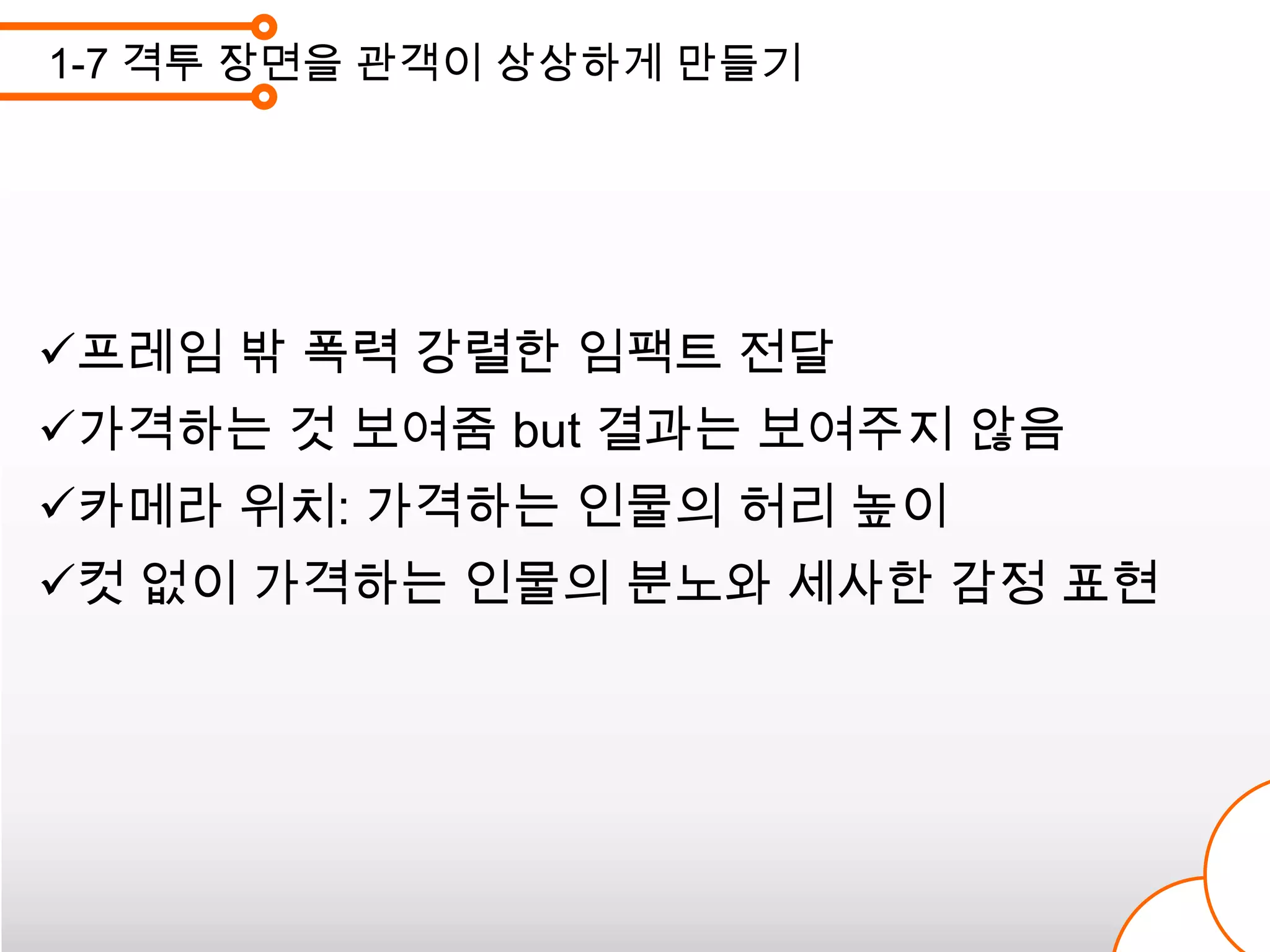 1-7 격투 장면을 관객이 상상하게 만들기




프레임 밖 폭력 강렬한 임팩트 전달
가격하는 것 보여줌 but 결과는 보여주지 않음
카메라 위치: 가격하는 인물의 허리 높이
컷 없이 가격하는 인물의 분노와 세사한 감정 표현
 