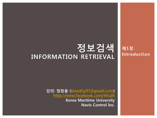 정보검색                  제1장.
                                        Introduction
INFORMATION RETRIEVAL




   강의: 정창용 (timothy97@gmail.com)
     http://www.facebook.com/hhuIR
            Korea Maritime University
                   Navis Control Inc.
 
