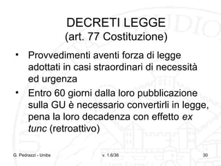 DECRETI LEGGE
(art. 77 Costituzione)
• Provvedimenti aventi forza di legge
adottati in casi straordinari di necessità
ed urgenza
• Entro 60 giorni dalla loro pubblicazione
sulla GU è necessario convertirli in legge,
pena la loro decadenza con effetto ex
tunc (retroattivo)
G. Pedrazzi - Unibs

v. 1.6/36

30

 