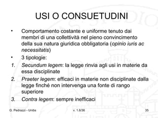 USI O CONSUETUDINI
•

•
1.
2.

3.

Comportamento costante e uniforme tenuto dai
membri di una collettività nel pieno convincimento
della sua natura giuridica obbligatoria (opinio iuris ac
necessitatis)
3 tipologie:
Secundum legem: la legge rinvia agli usi in materie da
essa disciplinate
Praeter legem: efficaci in materie non disciplinate dalla
legge finché non intervenga una fonte di rango
superiore
Contra legem: sempre inefficaci

G. Pedrazzi - Unibs

v. 1.6/36

35

 