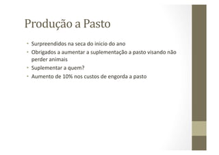 Produção	
  a	
  Pasto	
  
•  Surpreendidos	
  na	
  seca	
  do	
  inicio	
  do	
  ano	
  
•  Obrigados	
  a	
  aumentar	
  a	
  suplementação	
  a	
  pasto	
  visando	
  não	
  
   perder	
  animais	
  
•  Suplementar	
  a	
  quem?	
  
•  Aumento	
  de	
  10%	
  nos	
  custos	
  de	
  engorda	
  a	
  pasto	
  
 