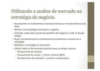 Utilizando	
  a	
  analise	
  de	
  mercado	
  na	
  
estratégia	
  do	
  negócio.	
  
•  Acompanhar	
  os	
  fundamentos	
  macroeconômicos	
  e	
  microeconômicos	
  do	
  
   setor.	
  
•  Montar	
  uma	
  estratégia	
  anual	
  para	
  o	
  negócio.	
  
•  Entender	
  onde	
  está	
  o	
  ponto	
  de	
  equilíbrio	
  do	
  negocio	
  e	
  onde	
  se	
  deseja	
  
   chegar.	
  
•  Rever	
  constantemente	
  os	
  fundamentos	
  econômicos	
  e	
  associa-­‐los	
  a	
  
   estratégia.	
  
•  Modiﬁcar	
  a	
  estratégia	
  se	
  necessário	
  
•  UWlizar	
  todas	
  as	
  ferramentas	
  possíveis	
  para	
  se	
  aWngir	
  o	
  plano:	
  
    •  Planejamento	
  de	
  compras	
  
    •  Planejamento	
  de	
  vendas	
  =>	
  sicas	
  e	
  futuras	
  (BMF)	
  
    •  Planejamentos	
  de	
  produção	
  =>	
  acelerar	
  ou	
  desacelerar	
  
 