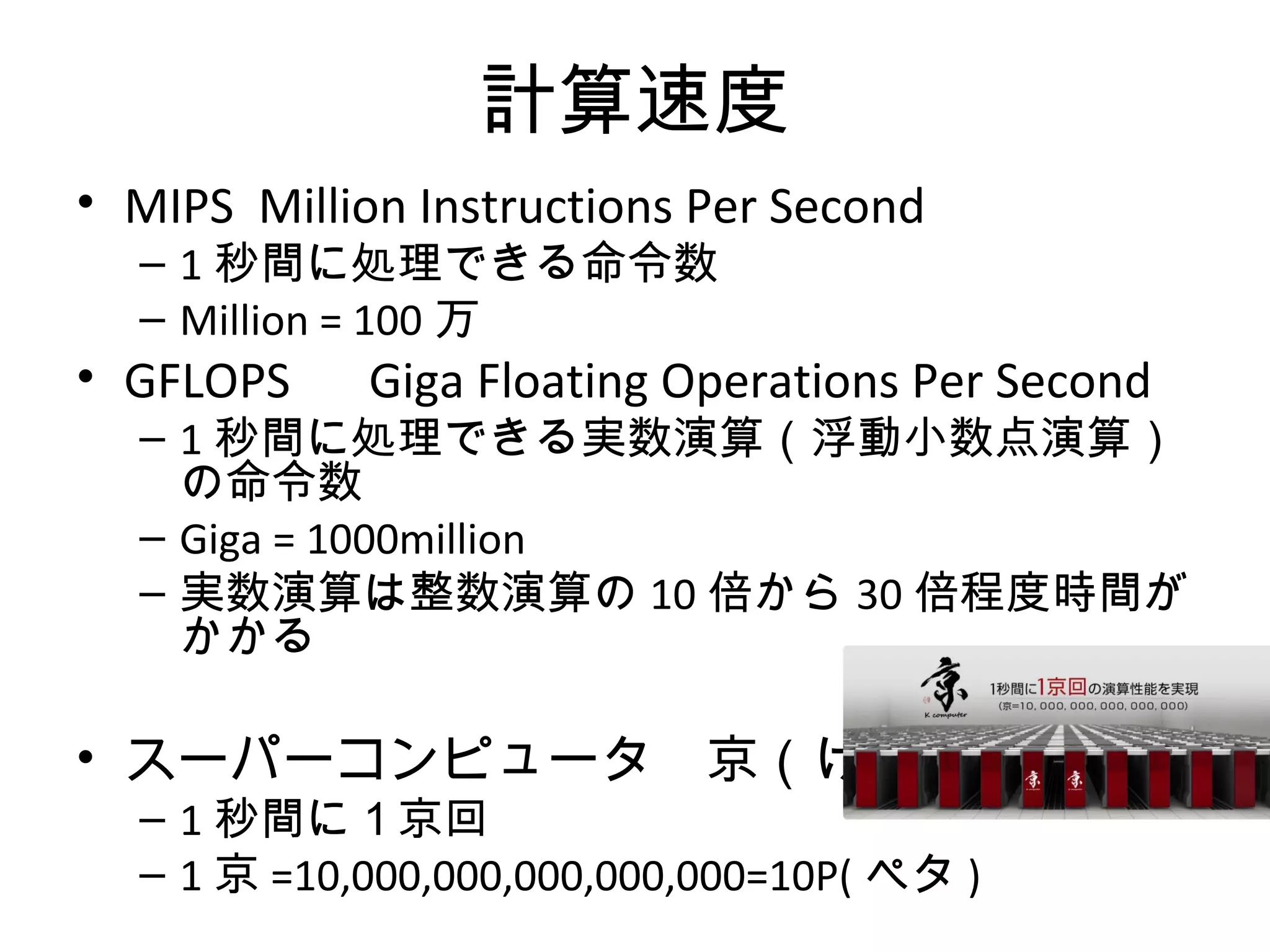 計算速度
• MIPS Million Instructions Per Second
  – 1 秒間に処理できる命令数
  – Million = 100 万
• GFLOPS 　 Giga Floating Operations Per Second
  – 1 秒間に処理できる実数演算（浮動小数点演算）
    の命令数
  – Giga = 1000million
  – 実数演算は整数演算の 10 倍から 30 倍程度時間が
    かかる

• スーパーコンピュータ　京（けい）
  – 1 秒間に１京回
  – 1 京 =10,000,000,000,000,000=10P( ペタ )
 