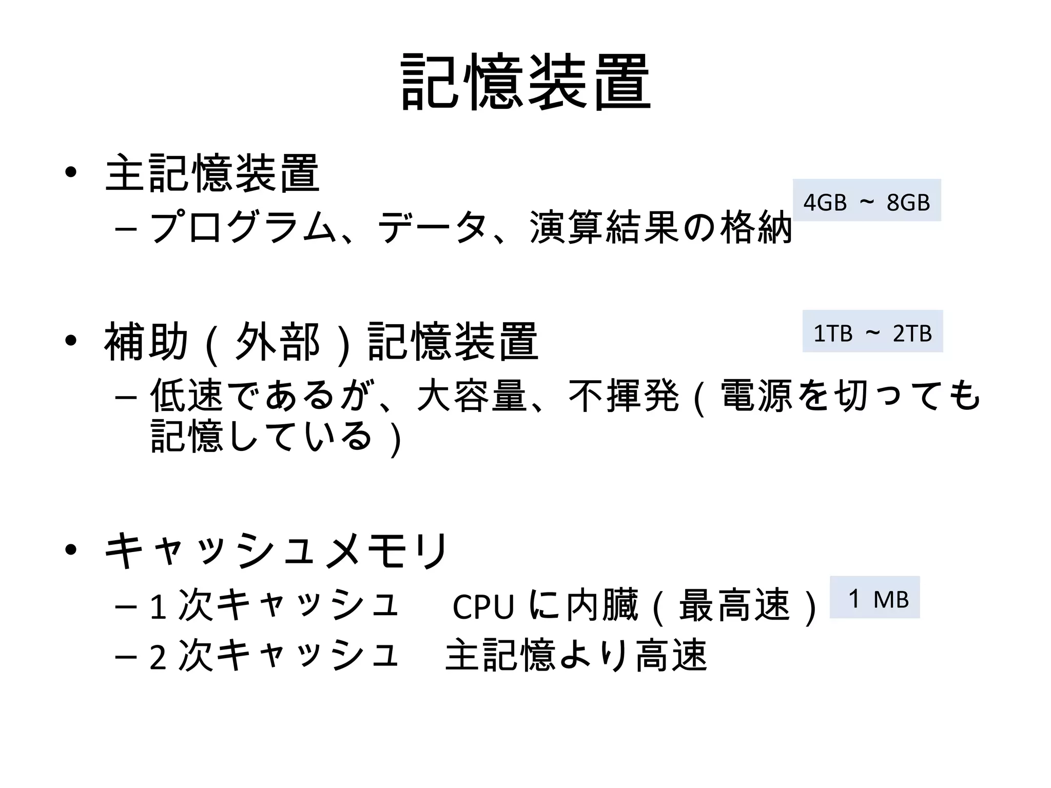 記憶装置
• 主記憶装置
                          4GB ～ 8GB
 – プログラム、データ、演算結果の格納


• 補助（外部）記憶装置              1TB ～ 2TB

 – 低速であるが、大容量、不揮発（電源を切っても
   記憶している）


• キャッシュメモリ
 – 1 次キャッシュ　 CPU に内臓（最高速） １ MB
 – 2 次キャッシュ　主記憶より高速　
 