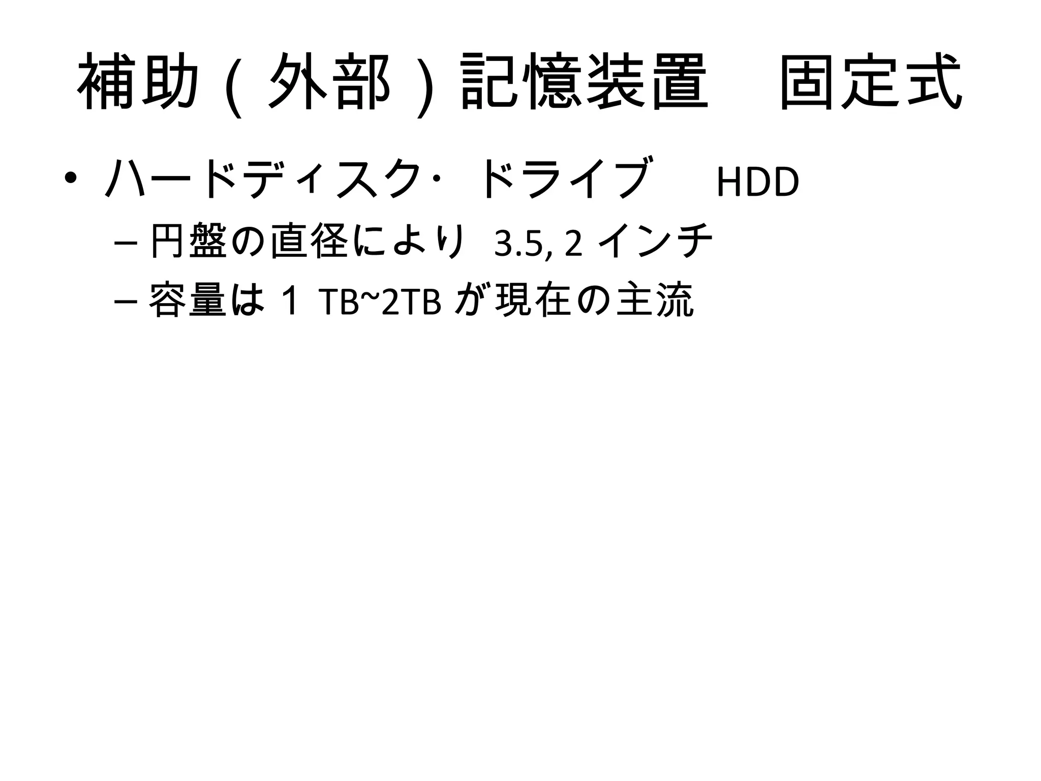 補助（外部）記憶装置　固定式
• ハードディスク・ドライブ　 HDD
 – 円盤の直径により 3.5, 2 インチ
 – 容量は１ TB~2TB が現在の主流
 