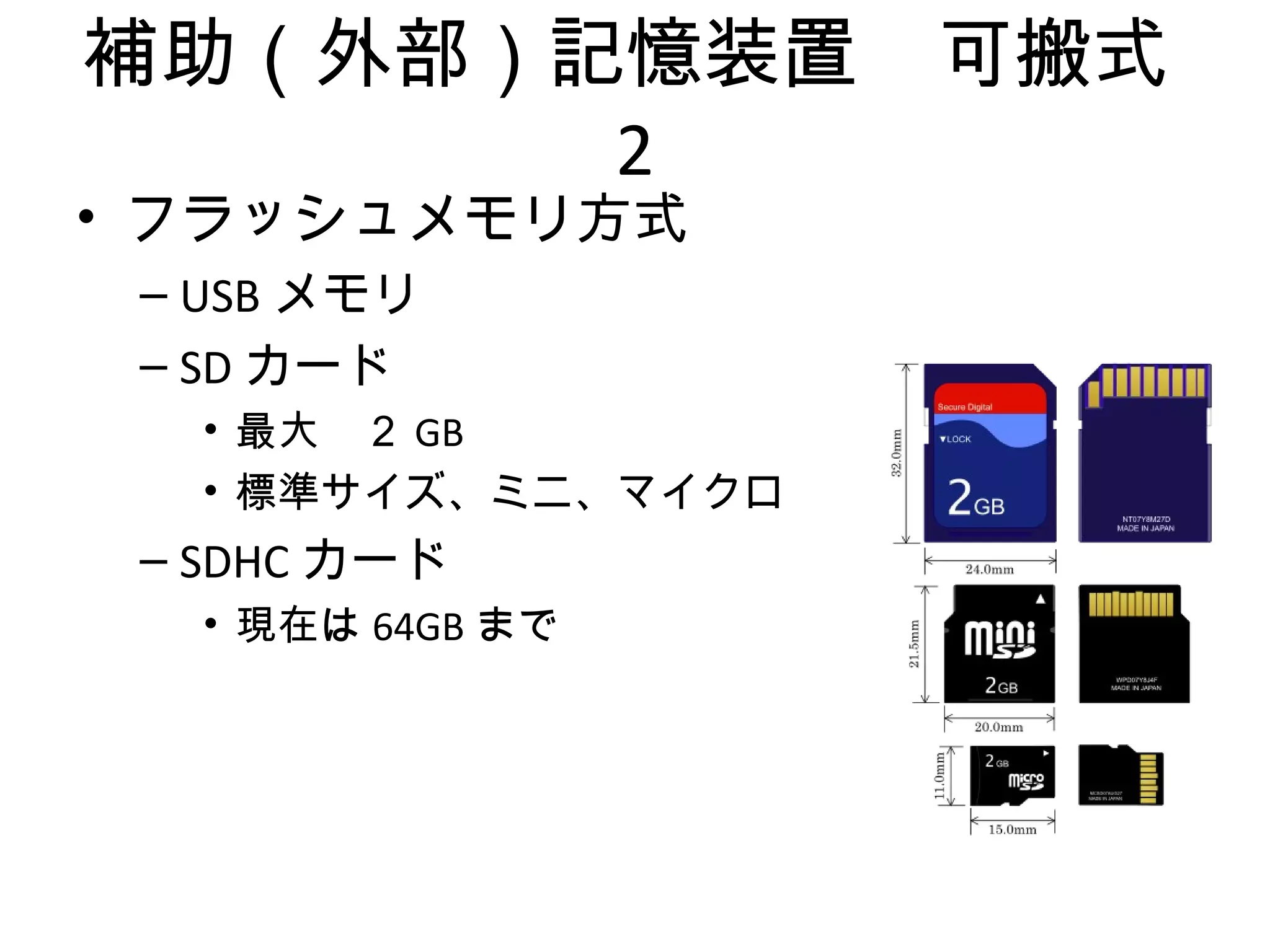 補助（外部）記憶装置　可搬式
       2
• フラッシュメモリ方式
 – USB メモリ
 – SD カード
   • 最大　２ GB
   • 標準サイズ、ミニ、マイクロ
 – SDHC カード
   • 現在は 64GB まで
 