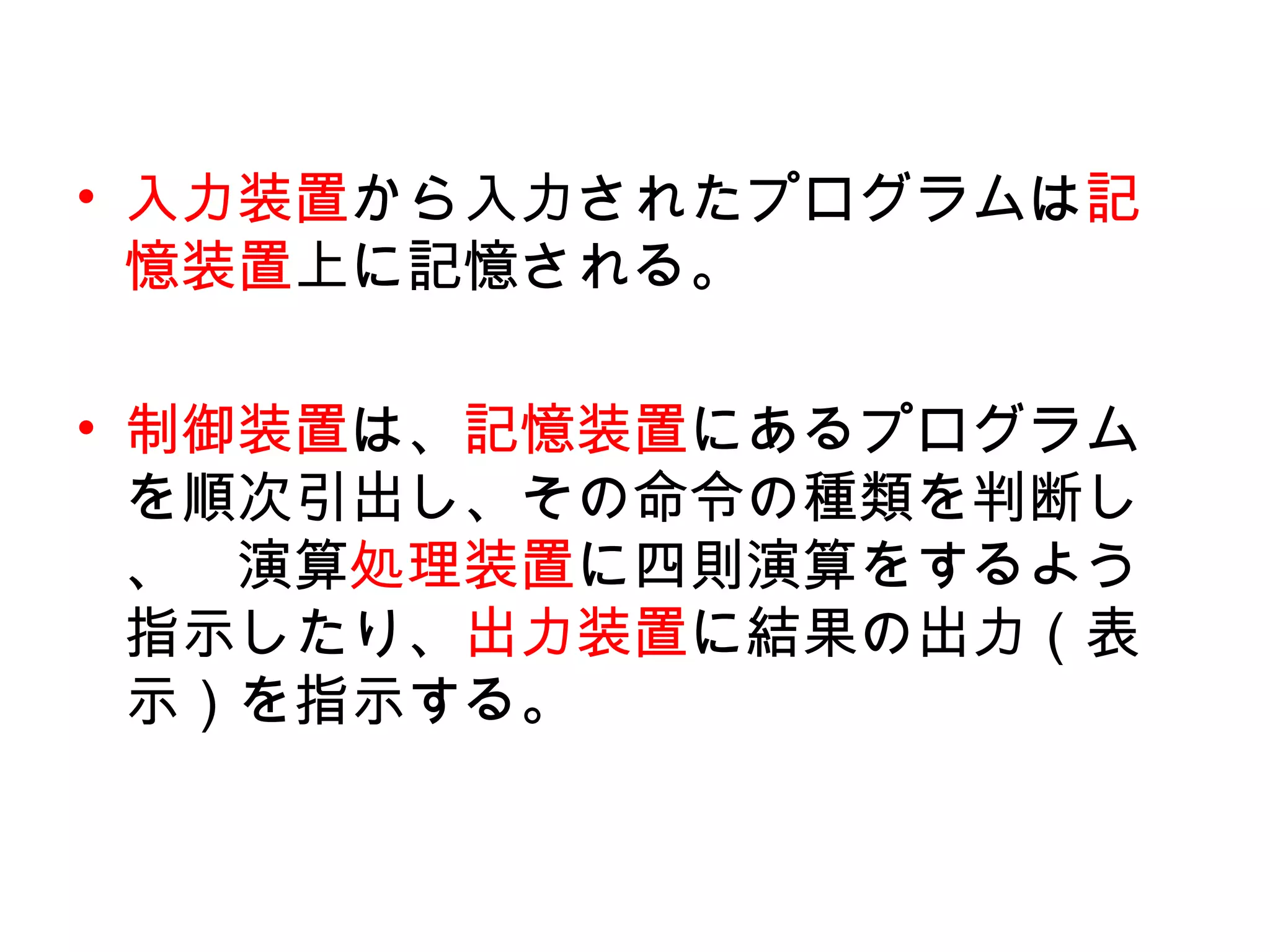 • 入力装置から入力されたプログラムは記
  憶装置上に記憶される。

• 制御装置は、記憶装置にあるプログラム
  を順次引出し、その命令の種類を判断し
  、　演算処理装置に四則演算をするよう
  指示したり、出力装置に結果の出力（表
  示）を指示する。
 