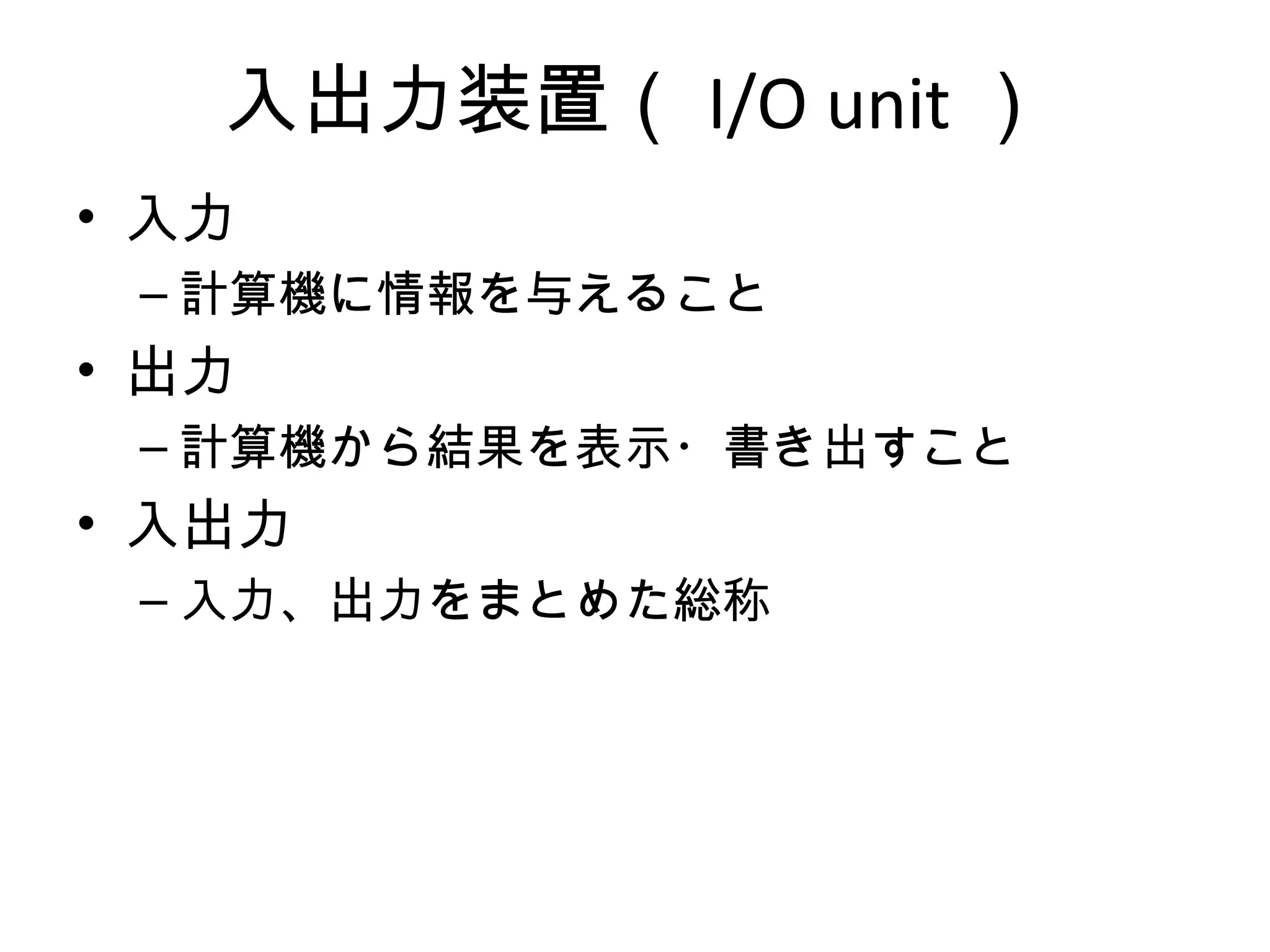 入出力装置（ I/O unit ）
• 入力
 – 計算機に情報を与えること
• 出力
 – 計算機から結果を表示・書き出すこと
• 入出力
 – 入力、出力をまとめた総称
 