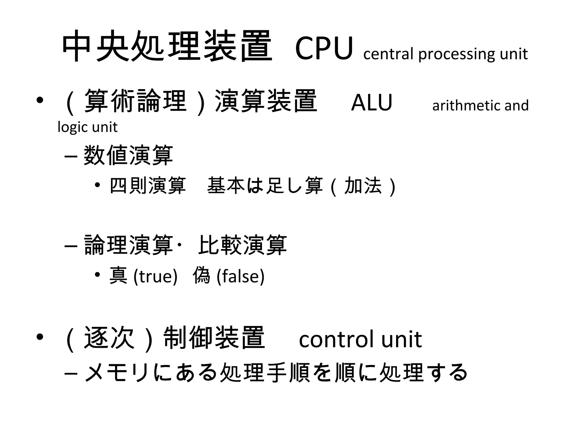 中央処理装置 CPU central processing unit
• （算術論理）演算装置　 ALU 　 arithmetic and
 logic unit
  – 数値演算
       • 四則演算　基本は足し算（加法）


  – 論理演算・比較演算
       • 真 (true) 偽 (false)


• （逐次）制御装置　 control unit
  – メモリにある処理手順を順に処理する
 