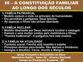 III – A CONSTITUIÇÃO FAMILIAR
       AO LONGO DOS SÉCULOS
1) FAMÍLIA PATRIARCAL
• Modelo comum e visto no princípio da humanidade;
• Era permitido a poligamia. Deus tolerou;
• As esposas e filhos não tinham liberdade.

2) FAMÍLIA NUCLEAR
• Modelo idealizado por Deus, estrutura nuclear e conjugal;
• Homem e uma mulher unidos pelo matrimônio e filhos;
• “Família tradicional”. A poligamia fere este modelo.

3) A FAMÍLIA NA ATUALIDADE
• Contexto social: Família está inserida e sujeita;
• Princípios divinos para família: São eternos e imutáveis;
• Inimigos e desafios: Carne, mundo e Maligno.
           Igreja Evangélica Assembleia de Deus
       Ministério Belém – Setor 42 – Álvares Machado
             Campo de Presidente Prudente - SP
 