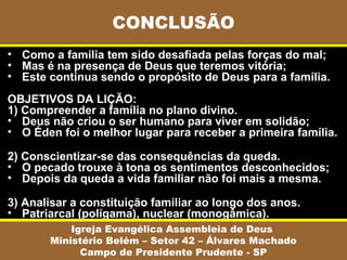 CONCLUSÃO
• Como a família tem sido desafiada pelas forças do mal;
• Mas é na presença de Deus que teremos vitória;
• Este continua sendo o propósito de Deus para a família.
OBJETIVOS DA LIÇÃO:
1) Compreender a família no plano divino.
• Deus não criou o ser humano para viver em solidão;
• O Éden foi o melhor lugar para receber a primeira família.

2) Conscientizar-se das consequências da queda.
• O pecado trouxe à tona os sentimentos desconhecidos;
• Depois da queda a vida familiar não foi mais a mesma.

3) Analisar a constituição familiar ao longo dos anos.
• Patriarcal (polígama), nuclear (monogâmica).
           Igreja Evangélica Assembleia de Deus
       Ministério Belém – Setor 42 – Álvares Machado
             Campo de Presidente Prudente - SP
 