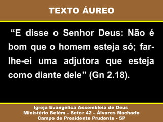 TEXTO ÁUREO

 “E  disse  o  Senhor  Deus:  Não  é 
bom que o homem esteja só; far-
lhe-ei  uma  adjutora  que  esteja 
como diante dele” (Gn 2.18).


       Igreja Evangélica Assembleia de Deus
   Ministério Belém – Setor 42 – Álvares Machado
         Campo de Presidente Prudente - SP
 