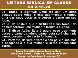 LEITURA BÍBLICA EM CLASSE
           Gn 2.18-24
21 - Então, o SENHOR Deus fez cair um sono
pesado sobre Adão, e este adormeceu; e tomou
uma das suas costeias e cerrou a carne em seu
lugar.
22 - E da costela que o SENHOR Deus tomou do
homem formou uma mulher; e trouxe-a a Adão.
23 - E disse Adão: Esta é agora osso dos meus
ossos e carne da minha carne; esta será chamada
varoa, porquanto do varão foi tomada.
24 - Portanto, deixará o varão o seu pai e a sua mãe
e apegar-se-á à sua mulher, e serão ambos uma
carne.
          Igreja Evangélica Assembleia de Deus
      Ministério Belém – Setor 42 – Álvares Machado
            Campo de Presidente Prudente - SP
 