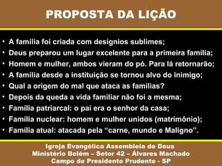 PROPOSTA DA LIÇÃO

•   A família foi criada com desígnios sublimes;
•   Deus preparou um lugar excelente para a primeira família;
•   Homem e mulher, ambos vieram do pó. Para lá retornarão;
•   A família desde a instituição se tornou alvo do inimigo;
•   Qual a origem do mal que ataca as famílias?
•   Depois da queda a vida familiar não foi a mesma;
•   Família patriarcal: o pai era o senhor da casa;
•   Família nuclear: homem e mulher unidos (matrimônio);
•   Família atual: atacada pela “carne, mundo e Maligno”.

              Igreja Evangélica Assembleia de Deus
          Ministério Belém – Setor 42 – Álvares Machado
                Campo de Presidente Prudente - SP
 