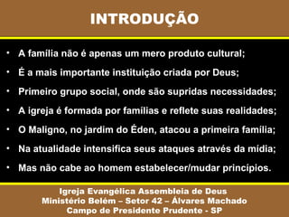 INTRODUÇÃO

• A família não é apenas um mero produto cultural;
• É a mais importante instituição criada por Deus;
• Primeiro grupo social, onde são supridas necessidades;
• A igreja é formada por famílias e reflete suas realidades;
• O Maligno, no jardim do Éden, atacou a primeira família;
• Na atualidade intensifica seus ataques através da mídia;
• Mas não cabe ao homem estabelecer/mudar princípios.

           Igreja Evangélica Assembleia de Deus
       Ministério Belém – Setor 42 – Álvares Machado
             Campo de Presidente Prudente - SP
 