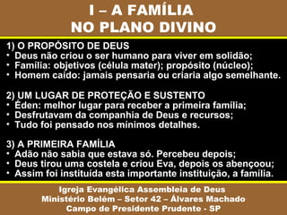 I – A FAMÍLIA
              NO PLANO DIVINO
1) O PROPÓSITO DE DEUS
• Deus não criou o ser humano para viver em solidão;
• Família: objetivos (célula mater); propósito (núcleo);
• Homem caído: jamais pensaria ou criaria algo semelhante.

2) UM LUGAR DE PROTEÇÃO E SUSTENTO
• Éden: melhor lugar para receber a primeira família;
• Desfrutavam da companhia de Deus e recursos;
• Tudo foi pensado nos mínimos detalhes.

3) A PRIMEIRA FAMÍLIA
• Adão não sabia que estava só. Percebeu depois;
• Deus tirou uma costela e criou Eva, depois os abençoou;
• Assim foi instituída esta importante instituição, a família.
            Igreja Evangélica Assembleia de Deus
        Ministério Belém – Setor 42 – Álvares Machado
              Campo de Presidente Prudente - SP
 