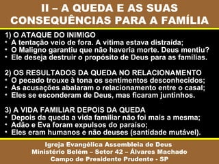 II – A QUEDA E AS SUAS
 CONSEQUÊNCIAS PARA A FAMÍLIA
1) O ATAQUE DO INIMIGO
• A tentação veio de fora. A vitima estava distraída;
• O Maligno garantiu que não haveria morte. Deus mentiu?
• Ele deseja destruir o propósito de Deus para as famílias.

2) OS RESULTADOS DA QUEDA NO RELACIONAMENTO
• O pecado trouxe à tona os sentimentos desconhecidos;
• As acusações abalaram o relacionamento entre o casal;
• Eles se esconderam de Deus, mas ficaram juntinhos.

3) A VIDA FAMILIAR DEPOIS DA QUEDA
• Depois da queda a vida familiar não foi mais a mesma;
• Adão e Eva foram expulsos do paraíso;
• Eles eram humanos e não deuses (santidade mutável).
           Igreja Evangélica Assembleia de Deus
       Ministério Belém – Setor 42 – Álvares Machado
             Campo de Presidente Prudente - SP
 