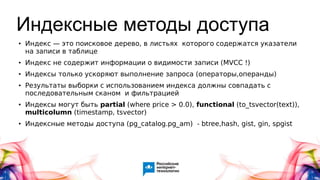 Индексные методы доступа
● Индекс — это поисковое дерево, в листьях которого содержатся указатели
на записи в таблице
● Индекс не содержит информации о видимости записи (MVCC !)
● Индексы только ускоряют выполнение запроса (операторы,операнды)
● Результаты выборки с использованием индекса должны совпадать с
последовательным сканом и фильтрацией
● Индексы могут быть partial (where price > 0.0), functional (to_tsvector(text)),
multicolumn (timestamp, tsvector)
● Индексные методы доступа (pg_catalog.pg_am) - btree,hash, gist, gin, spgist
 