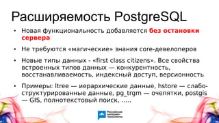 Расширяемость PostgreSQL
● Новая функциональность добавляется без остановки
сервера
● Не требуются «магические» знания core-девелоперов
● Новые типы данных - «first class citizens». Все свойства
встроенных типов данных — конкурентность,
восстанавливаемость, индексный доступ, версионность
● Примеры: ltree — иерархические данные, hstore — слабо-
структурированные данные, pg_trgm — очепятки, postgis
— GIS, полнотекстовый поиск, …..
 