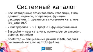 Системный каталог
● Все метаданные объектов базы (таблицы, типы
данных, индексы, операторы, функции,
расширения...) хранятся в системном каталоге
(pg_catalog.*)
● 2 интерфейса - SQL (psql -E), функциональный
● Syscache — кэш каталога, используется executor,
planner, optimizer
● Bootstrap — специальный режим initdb, создает
системный каталог из *.bki файлов
 