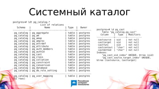 Системный каталог
postgres=# dt pg_catalog.*
List of relations
Schema | Name | Type | Owner
------------+-------------------------+-------+----------
pg_catalog | pg_aggregate | table | postgres
pg_catalog | pg_am | table | postgres
pg_catalog | pg_amop | table | postgres
pg_catalog | pg_amproc | table | postgres
pg_catalog | pg_attrdef | table | postgres
pg_catalog | pg_attribute | table | postgres
pg_catalog | pg_auth_members | table | postgres
pg_catalog | pg_authid | table | postgres
pg_catalog | pg_cast | table | postgres
pg_catalog | pg_class | table | postgres
pg_catalog | pg_collation | table | postgres
pg_catalog | pg_constraint | table | postgres
pg_catalog | pg_conversion | table | postgres
pg_catalog | pg_database | table | postgres
pg_catalog | pg_db_role_setting | table | postgres
........................................................
pg_catalog | pg_user_mapping | table | postgres
(51 rows)
postgres=# d pg_cast
Table "pg_catalog.pg_cast"
Column | Type | Modifiers
-------------+--------+-----------
castsource | oid | not null
casttarget | oid | not null
castfunc | oid | not null
castcontext | "char" | not null
castmethod | "char" | not null
Indexes:
"pg_cast_oid_index" UNIQUE, btree (oid)
"pg_cast_source_target_index" UNIQUE,
btree (castsource, casttarget)
 