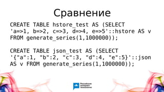 Сравнение
CREATE TABLE hstore_test AS (SELECT
'a=>1, b=>2, c=>3, d=>4, e=>5'::hstore AS v
FROM generate_series(1,1000000));
CREATE TABLE json_test AS (SELECT
'{"a":1, "b":2, "c":3, "d":4, "e":5}'::json
AS v FROM generate_series(1,1000000));
 