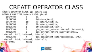 CREATE OPERATOR CLASS
CREATE OPERATOR CLASS gin_hstore_ops
DEFAULT FOR TYPE hstore USING gin AS
OPERATOR 7 @>,
OPERATOR 9 ?(hstore,text),
OPERATOR 10 ?|(hstore,text[]),
OPERATOR 11 ?&(hstore,text[]),
FUNCTION 1 bttextcmp(text,text),
FUNCTION 2 gin_extract_hstore(internal, internal),
FUNCTION 3 gin_extract_hstore_query(internal,
internal, int2, internal, internal),
FUNCTION 4 gin_consistent_hstore(internal, int2,
internal, int4, internal, internal),
STORAGE text;
 