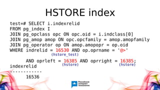HSTORE index
test=# SELECT i.indexrelid
FROM pg_index I
JOIN pg_opclass opc ON opc.oid = i.indclass[0]
JOIN pg_amop amop ON opc.opcfamily = amop.amopfamily
JOIN pg_operator op ON amop.amopopr = op.oid
WHERE indrelid = 16530 AND op.oprname = '@>'
AND oprleft = 16385 AND oprright = 16385;
indexrelid
------------
16536
(hstore) (hstore)
(hstore_test)
 