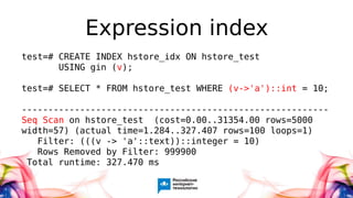 Expression index
test=# CREATE INDEX hstore_idx ON hstore_test
USING gin (v);
test=# SELECT * FROM hstore_test WHERE (v->'a')::int = 10;
----------------------------------------------------------
Seq Scan on hstore_test (cost=0.00..31354.00 rows=5000
width=57) (actual time=1.284..327.407 rows=100 loops=1)
Filter: (((v -> 'a'::text))::integer = 10)
Rows Removed by Filter: 999900
Total runtime: 327.470 ms
 