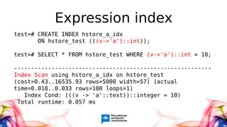Expression index
test=# CREATE INDEX hstore_a_idx
ON hstore_test (((v->'a')::int));
test=# SELECT * FROM hstore_test WHERE (v->'a')::int = 10;
----------------------------------------------------------
Index Scan using hstore_a_idx on hstore_test
(cost=0.43..16535.93 rows=5000 width=57) (actual
time=0.018..0.033 rows=100 loops=1)
Index Cond: (((v -> 'a'::text))::integer = 10)
Total runtime: 0.057 ms
 