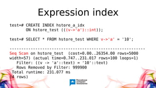 Expression index
test=# CREATE INDEX hstore_a_idx
ON hstore_test (((v->'a')::int));
test=# SELECT * FROM hstore_test WHERE v->'a' = '10';
----------------------------------------------------------
Seq Scan on hstore_test (cost=0.00..26354.00 rows=5000
width=57) (actual time=0.747..231.017 rows=100 loops=1)
Filter: ((v -> 'a'::text) = '10'::text)
Rows Removed by Filter: 999900
Total runtime: 231.077 ms
(4 rows)
 