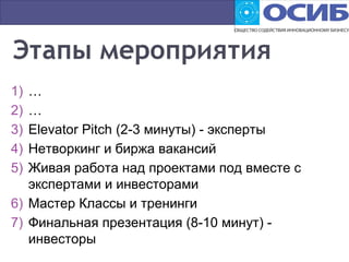 1) …
2) …
3) Elevator Pitch (2-3 минуты) - эксперты
4) Нетворкинг и биржа вакансий
5) Живая работа над проектами под вместе с
экспертами и инвесторами
6) Мастер Классы и тренинги
7) Финальная презентация (8-10 минут) -
инвесторы
 