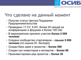 Что сделано на данный момент
• Получен статус Центра Поддержки
Предпринимательства
• Проведено 11 СУ, 6 ИУ, более 20 секций на
конференциях и форумах и более 150 СШ
• В мероприятиях приняло участие более 2 000
человек
• Создано сообщество стартаперов – свыше 5 000
человек (по оценке Ю. Зиссера)
• Создан банк идей и проектов – более 500
• Создан пул инвесторов и экспертов – более 80
• Проинвестирован ряд проектов – более 30
 