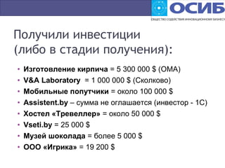 Получили инвестиции
(либо в стадии получения):
• Изготовление кирпича = 5 300 000 $ (ОМА)
• V&A Laboratory = 1 000 000 $ (Сколково)
• Мобильные попутчики = около 100 000 $
• Assistent.by – сумма не оглашается (инвестор - 1С)
• Хостел «Тревеллер» = около 50 000 $
• Vseti.by = 25 000 $
• Музей шоколада = более 5 000 $
• ООО «Игрика» = 19 200 $
 