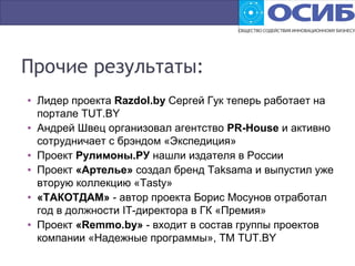 Прочие результаты:
• Лидер проекта Razdol.by Сергей Гук теперь работает на
портале TUT.BY
• Андрей Швец организовал агентство PR-House и активно
сотрудничает с брэндом «Экспедиция»
• Проект Рулимоны.РУ нашли издателя в России
• Проект «Артелье» создал бренд Taksama и выпустил уже
вторую коллекцию «Tasty»
• «ТАКОТДАМ» - автор проекта Борис Мосунов отработал
год в должности IT-директора в ГК «Премия»
• Проект «Remmo.by» - входит в состав группы проектов
компании «Надежные программы», ТМ TUT.BY
 