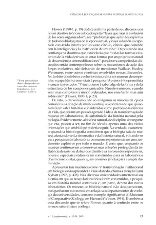 v. 12 (suplemento), p. 13-30, 2005 23
CIÊNCIAS E EDUCAÇÃO EM MUSEUS NO FINAL DO SÉCULO XIX
Flower (1890-1, p. 19) dedica a última parte de seu discurso aos
novos desafios teóricos colocados pelas “leyes que rijen la evolución
de los seres organizados”, aos “problemas que ajitan los espíritus
de todos los biologistas de la época actual, y cuya solución es espe-
rada con ávido interés por un vasto círculo, círculo que coincide
con la inteligencia y la instrucción del mundo”. Depositando sua
confiança na doutrina que estabelecia que “todas las formas exis-
tentes de la vida derivan de otras formas por un progreso natural
de descendencia con modificaciones”, ponderava a respeito das dis-
cussões então contemporâneas sobre os mecanismos de ação das
forças evolutivas, não deixando de mencionar Wallace, Huxley,
Weismann, entre outros cientistas envolvidos nessas discussões.
No âmbito dos debates evolucionistas, cabia aos museus desempe-
nhar o papel de loci essenciais à pesquisa.2
Aprimorá-los permitiria
avançar tais estudos: “Principiamos á saber algo de la forma y de la
estructura de los cuerpos organizados. Nuestros museos, cuando
sean mas completos y mejor ordenados, nos enseñarán mas aún
sobre esto” (Flower, 1890-1, p. 23).
De fato, o darwinismo não só revigorou os museus da época
como levou à criação de muitos outros, ao contrário do que quise-
ram fazer valer histórias consideradas como padrões das ciências
da vida, que deram um peso exagerado à idéia da transformação de
museus em laboratórios, da substituição da história natural pela
biologia.Evidentemente,ahistórianatural,dedisciplinaabrangente
que era, passou a ser, no fim do século, apenas uma das várias
orientações que um biólogo poderia seguir. Na verdade, exatamen-
te quando a historiografia considerou que a biologia saía do mu-
seu, afastando-se da sistemática e da história natural, voltando-se
para pesquisas de laboratório, os museus experimentaram um cres-
cimento explosivo por todo o mundo. É certo que, enquanto os
museus continuavam a conservar suas coleções protegidas da in-
fluência desastrosa da luz que danificava as cores dos especimens,
novos e especiais prédios eram construídos para os laboratórios
dos microscopistas, que exigiam enormes janelas para a ampla ilu-
minação.
Apresentar tais mudanças como ‘a’ transformação institucional
em biologia é não apreender a visão do todo, chama a atenção Lynn
Nyhart (1997, p. 435). Nas diversas universidades americanas ou
alemãs em que os novos laboratórios foram construídos, a pesqui-
sa em história natural continuou e, em parte, dentro dos novos
laboratórios. Os museus de história natural não desapareceram,
mas ganharam autonomia em relação aos departamentos de zoolo-
gia das universidades, como no exemplo significativo do Museum
of Comparative Zoology, em Harvard (Winsor, 1991). É também a
essa discussão que se refere Flower, quanto à confusão entre os
termos naturalista e zoólogo.
2 Para uma análise
dessa discussão no
caso dos museus
brasileiros, ver
Gualtieri (2001).
 