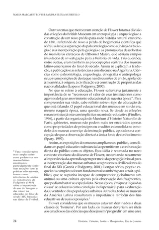 24 História, Ciências, Saúde – Manguinhos, Rio de Janeiro
MARIA MARGARET LOPES E SANDRA ELENA MURRIELLO
Outros temas que mereceram atenção de Flower foram a divisão
das coleções do British Museum em antropologia e arqueologia e a
construção de um novo prédio para as de história natural em torno
de 1881, refletindo de novo a perda de hegemonia científica que
sofreu a área; a separação da paleontologia como subárea da biolo-
gia e sua incorporação pela geologia e as promissoras descobertas
de mamíferos cretáceos de Othoniel Marsh, que abriam campos
inusitados de investigação para a história da vida. Tais questões,
entre outras, eram também as preocupações centrais dos museus
latino-americanos do final do século. Assim se explicam a tradu-
ção, a publicação e as referências a esse discurso naArgentina. Ciên-
cias como paleontologia, arqueologia, etnografia e antropologia
ocupavam posições de destaque nas discussões de então, apelando
à memória, à origem, à civilização e à construção de propostas das
nacionalidades (Lopes e Podgorny, 2000).
No que se refere à educação, Flower salientava justamente a
importância de se “reconocer el valor de esas instituciones como
agentes del gran movimiento educacional de nuestra época”. Para
compreender sua visão, cabe refletir sobre o tipo de educação de
que está falando. O papel educacional dos museus em si não era,
mesmo naquela época, uma questão nova. Se desde as coleções
renascentistas já estavam implícitas sua missão educativa (Findlen,
1996), a partir da organização do Muséum d´Histoire Naturelle de
Paris, gabinetes, museus não podem mais ser encarados apenas
como propriedades de príncipes ou eruditos e consolida-se o mo-
delo dos museus a serviço da instrução pública, apoiados na con-
cepção de que a observação direta é a única fonte de conhecimento
(Spary, 1997).
Assim, as exposições dos museus ampliam seu público, consoli-
dam um papel educativo substancial ao permitirem a confrontação
direta do público com os objetos. Esta idéia é retomada no novo
contexto vitoriano do discurso de Flower, sustentando novamente
a importância da aprendizagem por meio da percepção visual para
a incorporação das massas urbanas aos processos civilizadores do
final do XIX (García e Podgorny, 2001). Longas séries, peças e es-
queletos completos foram fundamentais também para atrair o pú-
blico, que se supunha incapaz de compreender globalmente um
animal ou uma cultura apenas pela observação dos fragmentos,
que podiam bastar ao especialista. Nessa época, em que a ‘lição das
coisas’ se colocava como condição indispensável para a educação
da juventude e das populações urbanas iletradas, todos os museus
da América Latina ressaltaram a importância também dos fins
educativos de suas exposições.3
Flower considerou que os museus estavam destinados a duas
classes de ‘homens’. Por um lado, os museus deveriam ser úteis
aos estudiosos das ciências que desejassem ‘progredir’em uma área
3 Para considerações
mais amplas sobre
esses parâmetros nos
museus latino-
americanos,
particularmente sobre
suas relações com as
práticas educacionais,
temos como
referências de análise
os comentários de
Podgorny (1995)
sobre a importância
do uso da ‘imagem e
das coisas’ na
educação, no final do
século XIX, baseadas
nas idéias de Froebel.
 