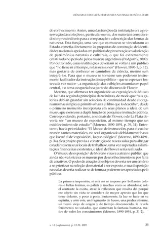 v. 12 (suplemento), p. 13-30, 2005 25
CIÊNCIAS E EDUCAÇÃO EM MUSEUS NO FINAL DO SÉCULO XIX
do conhecimento.Assim, uma das funções da instituição era a pre-
servação das coleções e, particularmente, dos materiais considera-
dos imprescindíveis para a comparação e a descrição das formas da
natureza. Esta função, uma vez que os museus se vincularam ao
Estado, remetia diretamente às propostas de construção de identi-
dades nacionais apoiadas em políticas de preservação e valorização
de patrimônios naturais e culturais, o que foi extremamente
enfatizado no período pelos museus argentinos (Podgorny, 2000).
Por outro lado, essas instituições deveriam se voltar a um público
que “no tiene ni el tiempo, ni las ocasiones” (Flower, 1890-1, p. 12),
mas gostaria de conhecer os caminhos da ciência, mesmo sem
integrá-los. Para que o museu se tornasse um poderoso instru-
mento facilitador da instrução desse público – que se esperava fos-
se cada vez maior –, a organização das exibições assumia um papel
central, e o tema ocuparia boa parte do discurso de Flower.
Moreno, que afirmava ter organizado as exposições do Museo
de la Plata seguindo princípios darwinistas, de modo que “sus ga-
lerias debian guardar sin solucion de continuidad desde el orga-
nismo mas simples y primitivo hasta el libro que lo describe”, desde
o primeiro momento incorporara em seus planos a idéia de um
museuqueexercesseaduplafunçãodepesquisaeinstruçãopública.
Correspondendo, portanto, aos ideais de Flower, o de La Plata de-
veria ser “un museo de esposición, al mismo tiempo que un
establecimiento de estudio” (Moreno, 1890-1891, p. 39, 31). Entre-
tanto, havia prioridades: “El Museo de instrucción, para el cual se
reunen tantos materiales, no será organizado debidamente hasta
que lo esté el de ‘esposición’, lo que es lógico” (Moreno, 1890-1891,
p. 34). Seu projeto previa a construção de novas salas para abrigar
estudantes em seus locais de trabalho e, uma vez superadas as limi-
tações financeiras existentes, o ideal de Flower seria realizado.
O ‘museu de exposição’ de Moreno visava a atrair o público que
ainda não valorizava os museus por desconhecimento ou por falta
de atrativos. O poder de atração dos objetos deveria ser um critério
a se priorizar na seleção do material a ser exposto, e sua disposição
nas salas deveria realizar-se de forma a poderem ser apreciados pelo
público.
La primera impresión, si esta no se impone por brillantes colo-
res o bellas formas, es pálida y muchas veces se abandona; solo
el contraste la excita, atrae la refleccion que resulta del porqué
ese objeto sin vista se considera de mayor aprecio que los que
tiene delante, y poco á poco, lentamente, la luz se hace en su
espíritu, y ante este, un fragmento de hueso, una piedra informe,
un tiesto viejo de origen y de tiempo desconocido, le revela
fenómenos no soñados, que alimentan la fantasia humana, ma-
dre de todos los conocimientos (Moreno, 1890-1891, p. 31-2).
 