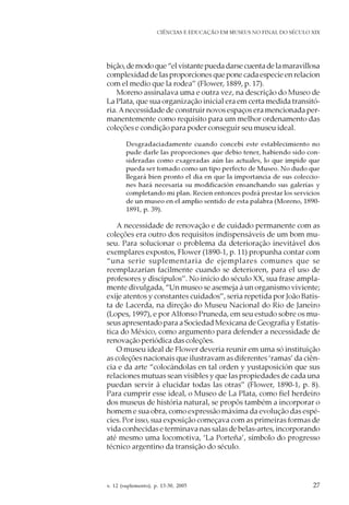 v. 12 (suplemento), p. 13-30, 2005 27
CIÊNCIAS E EDUCAÇÃO EM MUSEUS NO FINAL DO SÉCULO XIX
bição,demodoque“elvistantepuedadarsecuentadelamaravillosa
complexidad de las proporciones que pone cada especie en relacion
com el medio que la rodea” (Flower, 1889, p. 17).
Moreno assinalava uma e outra vez, na descrição do Museo de
La Plata, que sua organização inicial era em certa medida transitó-
ria.Anecessidade de construir novos espaços era mencionada per-
manentemente como requisito para um melhor ordenamento das
coleções e condição para poder conseguir seu museu ideal.
Desgradaciadamente cuando concebi este establecimiento no
pude darle las proporciones que debio tener, habiendo sido con-
sideradas como exageradas aún las actuales, lo que impide que
pueda ser tomado como un tipo perfecto de Museo. No dudo que
llegará bien pronto el dia en que la importancia de sus coleccio-
nes hará necesaria su modificación ensanchando sus galerías y
completando mi plan. Recien entonces podrá prestar los servicios
de un museo en el amplio sentido de esta palabra (Moreno, 1890-
1891, p. 39).
A necessidade de renovação e de cuidado permanente com as
coleções era outro dos requisitos indispensáveis de um bom mu-
seu. Para solucionar o problema da deterioração inevitável dos
exemplares expostos, Flower (1890-1, p. 11) propunha contar com
“una serie suplementaria de ejemplares comunes que se
reemplazarían facilmente cuando se deterioren, para el uso de
profesores y discípulos”. No início do século XX, sua frase ampla-
mente divulgada, “Un museo se asemeja á un organismo viviente;
exije atentos y constantes cuidados”, seria repetida por João Batis-
ta de Lacerda, na direção do Museu Nacional do Rio de Janeiro
(Lopes, 1997), e por Alfonso Pruneda, em seu estudo sobre os mu-
seus apresentado para a Sociedad Mexicana de Geografia y Estatís-
tica do México, como argumento para defender a necessidade de
renovação periódica das coleções.
O museu ideal de Flower deveria reunir em uma só instituição
as coleções nacionais que ilustravam as diferentes ‘ramas’ da ciên-
cia e da arte “colocándolas en tal orden y yustaposición que sus
relaciones mutuas sean visibles y que las propiedades de cada una
puedan servir á elucidar todas las otras” (Flower, 1890-1, p. 8).
Para cumprir esse ideal, o Museo de La Plata, como fiel herdeiro
dos museus de história natural, se propôs também a incorporar o
homem e sua obra, como expressão máxima da evolução das espé-
cies. Por isso, sua exposição começava com as primeiras formas de
vida conhecidas e terminava nas salas de belas-artes, incorporando
até mesmo uma locomotiva, ‘La Porteña’, símbolo do progresso
técnico argentino da transição do século.
 