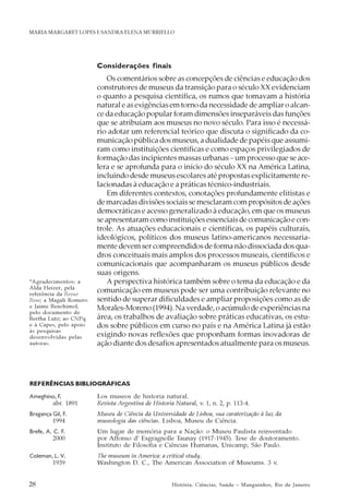 28 História, Ciências, Saúde – Manguinhos, Rio de Janeiro
MARIA MARGARET LOPES E SANDRA ELENA MURRIELLO
Considerações finais
Os comentários sobre as concepções de ciências e educação dos
construtores de museus da transição para o século XX evidenciam
o quanto a pesquisa científica, os rumos que tomavam a história
natural e as exigências em torno da necessidade de ampliar o alcan-
ce da educação popular foram dimensões inseparáveis das funções
que se atribuíam aos museus no novo século. Para isso é necessá-
rio adotar um referencial teórico que discuta o significado da co-
municação pública dos museus, a dualidade de papéis que assumi-
ram como instituições científicas e como espaços privilegiados de
formação das incipientes massas urbanas – um processo que se ace-
lera e se aprofunda para o início do século XX na América Latina,
incluindo desde museus escolares até propostas explicitamente re-
lacionadas à educação e a práticas técnico-industriais.
Em diferentes contextos, conotações profundamente elitistas e
de marcadas divisões sociais se mesclaram com propósitos de ações
democráticas e acesso generalizado à educação, em que os museus
se apresentaram como instituições essenciais de comunicação e con-
trole. As atuações educacionais e científicas, os papéis culturais,
ideológicos, políticos dos museus latino-americanos necessaria-
mente devem ser compreendidos de forma não dissociada dos qua-
dros conceituais mais amplos dos processos museais, científicos e
comunicacionais que acompanharam os museus públicos desde
suas origens.
A perspectiva histórica também sobre o tema da educação e da
comunicação em museus pode ser uma contribuição relevante no
sentido de superar dificuldades e ampliar proposições como as de
Morales-Moreno (1994). Na verdade, o acúmulo de experiências na
área, os trabalhos de avaliação sobre práticas educativas, os estu-
dos sobre públicos em curso no país e na América Latina já estão
exigindo novas reflexões que proponham formas inovadoras de
ação diante dos desafios apresentados atualmente para os museus.
REFERÊNCIAS BIBLIOGRÁFICAS
Ameghino, F. Los museos de historia natural.
abr. 1891 Revista Argentina de Historia Natural, v. 1, n. 2, p. 113-4.
Bragança Gil, F. Museu de Ciência da Universidade de Lisboa, sua caraterização à luz da
1994 museologia das ciências. Lisboa, Museu de Ciência.
Brefe, A. C. F. Um lugar de memória para a Nação: o Museu Paulista reinventado
2000 por Affonso d’ Esgragnolle Taunay (1917-1945). Tese de doutoramento.
Instituto de Filosofia e Ciências Humanas, Unicamp, São Paulo.
Coleman, L. V. The museum in America: a critical study.
1939 Washington D. C., The American Association of Museums. 3 v.
*Agradecimentos: a
Alda Heizer, pela
referência da Revue
Rose; a Magali Romero
e Jaime Benchimol,
pelo documento de
Bertha Lutz; ao CNPq
e à Capes, pelo apoio
às pesquisas
desenvolvidas pelas
autoras.
 