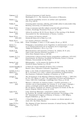 v. 12 (suplemento), p. 13-30, 2005 29
CIÊNCIAS E EDUCAÇÃO EM MUSEUS NO FINAL DO SÉCULO XIX
Coleman, L. V. Directory of museums in South America.
1929 Washington D. C., The American Association of Museums.
Daston, L. J. The factual sensibillity reviews on artifact and experiment.
1988 ISIS, 79, p. 452-70.
Findlen, P. Possessing nature: museums, collecting, and scientific culture in early modern Italy.
1996 Berkeley, University of California Press.
Flower, W. H. Essays on museums and other subjects connected with natural history.
1996 Londres, Routledge-Thoemmes Press. (1. ed., 1898)
Flower, W. H. Adress by professor W. H. Flower. Report of the meeting of the British
1890 Association for the Advancement of Science. Londres.
Flower, W. H. Los museos de historia natural.
1890-1891 Revista del Museo de La Plata, I, p. 2-25.
Flower, W. H. Lés musées d‘histoire naturelle.
2º sem. 1889 Revue Scientifique, 3e
série, n. 13 (26e
année), 28 set., p. 385-95.
Garcia, S. e Pedagogía y nacionalismo en la Argentina: lo internacional y lo local
Podgorny, I. en la institucionalización de la enseñanza de la arqueología.
2001 Trabajos de Prehistoria, v. 58, n. 2, p. 9-26.
Goode, G. B. Museum-history and museums of history. In: Adams, H. B. (ed.).
1889 Papers of the American Historical Association. v. 3.
Nova York, Putnam’s Sons, p. 497-520.
Gualtieri, R. C. E. Evolucionismo e ciência no Brasil: museus, pesquisadores e publicações, 1870-1915.
2001 Departamento de História, Faculdade de Filosofia, Letras e Ciências
Humans, Universidade de São Paulo.
Ihering, H. von. Bibliographia – a) Os museus da América do Sul.
1895 Revista do Museu Paulista, I, p. 233-45.
Lascano González, A. El Museo de Ciencias Naturales de Buenos Aires: su historia.
1980 Buenos Aires, Ediciones Culturales Argentinas.
Levinton, A. E. e India: a case study of natural history in a colonial setting. In: Ghiselin,
Aldrich, M. L. M. T. e Levinton, A. E. (eds.). Cultures and institutions of natural history.
2000 São Francisco, California Academy of Sciences, p. 51-80.
Limoges, C. The development of the Muséum d‘Histoire Naturelle of Paris, c. 1800-1914.
1980 In: Fox,. R. e Weisz, G. (eds.). The organization of science and technology in
France, 1808-1914. Cambridge. Cambridge Univ. Press, p. 211-40.
Lopes, M. M. Museus e educação na América Latina: o modelo parisiense e os
2003 vínculos com as universidades. In: Gouvêa, G. et al. (orgs.). Educação e
museu: a construção social do caráter educativo dos museus de ciências.
Rio de Janeiro, Fundação de Amparo à Pesquisa do Estado do Rio de
Janeiro (Faperj), Editora Access, p. 63-82.
Lopes, M. M. Latin American Museums: comparative studies and links.
2002 In: Dorikens, M. Scientific instruments and museums. Proceedings of the
XXth
International Congress of History of Science, v. XVI. Bélgica,
Brepols Publishers, p. 221-35.
Lopes, M. M. O Brasil descobre a pesquisa cientifica: os museus e as ciências naturais no
1997 século XIX. São Paulo, Hucitec.
Lopes, M. M. e The shaping of Latin American museums of natural history, 1850-1890.
Podgorny, I. Osiris, 15, p. 108-18.
2000
 