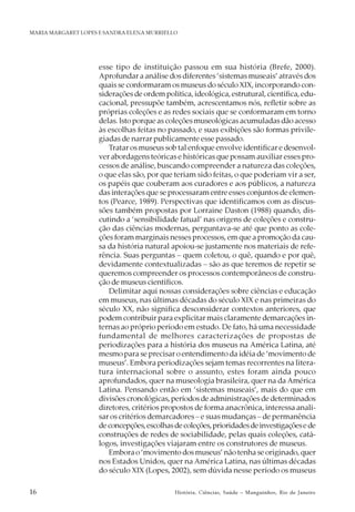 16 História, Ciências, Saúde – Manguinhos, Rio de Janeiro
MARIA MARGARET LOPES E SANDRA ELENA MURRIELLO
esse tipo de instituição passou em sua história (Brefe, 2000).
Aprofundar a análise dos diferentes ‘sistemas museais’ através dos
quais se conformaram os museus do século XIX, incorporando con-
siderações de ordem política, ideológica, estrutural, científica, edu-
cacional, pressupõe também, acrescentamos nós, refletir sobre as
próprias coleções e as redes sociais que se conformaram em torno
delas. Isto porque as coleções museológicas acumuladas dão acesso
às escolhas feitas no passado, e suas exibições são formas privile-
giadas de narrar publicamente esse passado.
Tratar os museus sob tal enfoque envolve identificar e desenvol-
ver abordagens teóricas e históricas que possam auxiliar esses pro-
cessos de análise, buscando compreender a natureza das coleções,
o que elas são, por que teriam sido feitas, o que poderiam vir a ser,
os papéis que couberam aos curadores e aos públicos, a natureza
das interações que se processaram entre esses conjuntos de elemen-
tos (Pearce, 1989). Perspectivas que identificamos com as discus-
sões também propostas por Lorraine Daston (1988) quando, dis-
cutindo a ‘sensibilidade fatual’ nas origens de coleções e constru-
ção das ciências modernas, perguntava-se até que ponto as cole-
ções foram marginais nesses processos, em que a promoção da cau-
sa da história natural apoiou-se justamente nos materiais de refe-
rência. Suas perguntas – quem coletou, o quê, quando e por quê,
devidamente contextualizadas – são as que teremos de repetir se
queremos compreender os processos contemporâneos de constru-
ção de museus científicos.
Delimitar aqui nossas considerações sobre ciências e educação
em museus, nas últimas décadas do século XIX e nas primeiras do
século XX, não significa desconsiderar contextos anteriores, que
podem contribuir para explicitar mais claramente demarcações in-
ternas ao próprio período em estudo. De fato, há uma necessidade
fundamental de melhores caracterizações de propostas de
periodizações para a história dos museus na América Latina, até
mesmo para se precisar o entendimento da idéia de ‘movimento de
museus’. Embora periodizações sejam temas recorrentes na litera-
tura internacional sobre o assunto, estes foram ainda pouco
aprofundados, quer na museologia brasileira, quer na da América
Latina. Pensando então em ‘sistemas museais’, mais do que em
divisões cronológicas, períodos de administrações de determinados
diretores, critérios propostos de forma anacrônica, interessa anali-
sar os critérios demarcadores – e suas mudanças – de permanência
deconcepções,escolhasdecoleções,prioridadesdeinvestigaçõesede
construções de redes de sociabilidade, pelas quais coleções, catá-
logos, investigações viajaram entre os construtores de museus.
Embora o ‘movimento dos museus’ não tenha se originado, quer
nos Estados Unidos, quer na América Latina, nas últimas décadas
do século XIX (Lopes, 2002), sem dúvida nesse período os museus
 