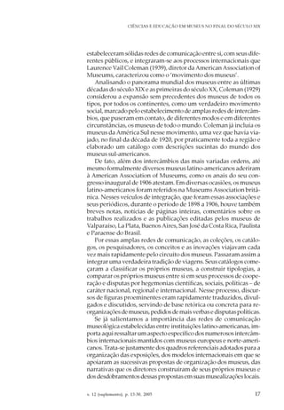 v. 12 (suplemento), p. 13-30, 2005 17
CIÊNCIAS E EDUCAÇÃO EM MUSEUS NO FINAL DO SÉCULO XIX
estabeleceram sólidas redes de comunicação entre si, com seus dife-
rentes públicos, e integraram-se aos processos internacionais que
Laurence Vail Coleman (1939), diretor daAmericanAssociation of
Museums, caracterizou como o ‘movimento dos museus’.
Analisando o panorama mundial dos museus entre as últimas
décadas do século XIX e as primeiras do século XX, Coleman (1929)
considerou a expansão sem precedentes dos museus de todos os
tipos, por todos os continentes, como um verdadeiro movimento
social, marcado pelo estabelecimento de amplas redes de intercâm-
bios, que puseram em contato, de diferentes modos e em diferentes
circunstâncias, os museus de todo o mundo. Coleman já incluía os
museus da América Sul nesse movimento, uma vez que havia via-
jado, no final da década de 1920, por praticamente toda a região e
elaborado um catálogo com descrições sucintas do mundo dos
museus sul-americanos.
De fato, além dos intercâmbios das mais variadas ordens, até
mesmo formalmente diversos museus latino-americanos aderiram
à American Association of Museums, como os anais do seu con-
gresso inaugural de 1906 atestam. Em diversas ocasiões, os museus
latino-americanos foram referidos na Museums Association britâ-
nica. Nesses veículos de integração, que foram essas associações e
seus periódicos, durante o período de 1898 a 1906, houve também
breves notas, notícias de páginas inteiras, comentários sobre os
trabalhos realizados e as publicações editadas pelos museus de
Valparaíso, La Plata, BuenosAires, San José da Costa Rica, Paulista
e Paraense do Brasil.
Por essas amplas redes de comunicação, as coleções, os catálo-
gos, os pesquisadores, os conceitos e as inovações viajavam cada
vez mais rapidamente pelo circuito dos museus. Passaram assim a
integrar uma verdadeira tradição de viagens. Seus catálogos come-
çaram a classificar os próprios museus, a construir tipologias, a
comparar os próprios museus entre si em seus processos de coope-
ração e disputas por hegemonias científicas, sociais, políticas – de
caráter nacional, regional e internacional. Nesse processo, discur-
sos de figuras proeminentes eram rapidamente traduzidos, divul-
gados e discutidos, servindo de base retórica ou concreta para re-
organizaçõesdemuseus,pedidosdemaisverbasedisputaspolíticas.
Se já salientamos a importância das redes de comunicação
museológica estabelecidas entre instituições latino-americanas, im-
porta aqui ressaltar um aspecto específico dos numerosos intercâm-
bios internacionais mantidos com museus europeus e norte-ameri-
canos. Trata-se justamente dos quadros referenciais adotados para a
organização das exposições, dos modelos internacionais em que se
apoiaram as sucessivas propostas de organização dos museus, das
narrativas que os diretores construíram de seus próprios museus e
dosdesdobramentosdessaspropostasemsuasmusealizaçõeslocais.
 