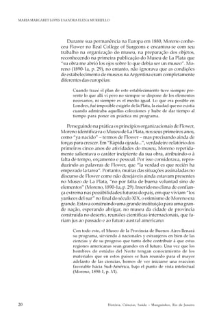 20 História, Ciências, Saúde – Manguinhos, Rio de Janeiro
MARIA MARGARET LOPES E SANDRA ELENA MURRIELLO
Durante sua permanência na Europa em 1880, Moreno conhe-
ceu Flower no Real College of Surgeons e encantou-se com seu
trabalho na organização do museu, na preparação dos objetos,
reconhecendo na primeira publicação do Museu de La Plata que
“su obra me abrió los ojos sobre lo que debia ser un museo”. Mo-
reno (1890-1a, p. 29), no entanto, não ignorava que as condições
de estabelecimento de museus na Argentina eram completamente
diferentes das européias:
Cuando trazé el plan de este establecimiento tuve siempre pre-
sente lo que allí ví pero no siempre se dispone de los elementos
necesarios, ni siempre es el medio igual. Lo que era posible en
Londres, fué imposible exigirlo de la Plata, la ciudad que no existía
cuando admiraba aquellas colecciones y hube de dar tiempo al
tiempo para poner en práctica mi programa.
Perseguindo na prática os princípios organizacionais de Flower,
Moreno identificava o Museu de La Plata, nos seus primeiros anos,
como “ya nacido” – termos de Flower – mas precisando ainda de
forças para crescer. Em “Rápida ojeada...”, verdadeiro relatório dos
primeiros cinco anos de atividades do museu, Moreno repetida-
mente salientava o caráter incipiente da sua obra, atribuindo-o à
falta de tempo, orçamento e pessoal. Por isso considerava, repro-
duzindo as palavras de Flower, que “la verdad es que recién ha
empezado la tarea”. Portanto, muitas das situações assinaladas no
discurso de Flower como não desejáveis ainda estavam presentes
no Museo de La Plata, “no por falta de buena voluntad sino de
elementos” (Moreno, 1890-1a, p. 29). Inserido no clima de confian-
ça extrema nas possibilidades futuras do país, em que viviam “los
yankees del sur” no final do século XIX, o otimismo de Moreno era
grande. Estava construindo uma grande instituição para uma gran-
de nação, esperando abrigar, no museu da cidade de província
construída no deserto, reuniões científicas internacionais, que fa-
riam jus ao passado e ao futuro austral americano:
Con todo esto, el Museo de la Província de Buenos Aires llenará
su programa, sirviendo á nacionales y estranjeros en bien de las
ciencias y de su progreso que tanto debe contribuir á que estas
regiones americanas sean grandes en el futuro. Una vez que los
hombres de estúdio del Norte tengan conocimiento de los
materiales que en estos países se han reunido para el mayor
adelanto de las ciencias, hemos de ver iniciarse una reaccion
favorable hácia Sud-América, bajo el punto de vista intelectual
(Moreno, 1890-1, p. VI).
 