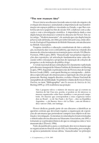 v. 12 (suplemento), p. 13-30, 2005 21
CIÊNCIAS E EDUCAÇÃO EM MUSEUS NO FINAL DO SÉCULO XIX
“The new museum idea”
Flower inicia seu discurso fazendo uma revisão da origem e da
evolução dos museus e assinalando a importância de sua transfor-
mação em espaços públicos vinculados ao Estado, o que lhes con-
feriria um novo papel no fim do século XIX: colaborar com a edu-
cação e com a investigação científica. A importância dada a essa
dupla função dos museus é central no discurso de Flower. Em ou-
tro artigo, “Modern museums“, ele assinala que esta dupla função
já havia sido definida, em 1864, por John Edward Gray, então dire-
tor do Zoological Department do British Museum, em um discurso
na British Association.
Pesquisa científica e educação constituíram de fato a articula-
ção, na maioria das vezes contraditória, que marcou o mundo dos
museus de ciências naturais na transição para o século XX (Sheets-
Pyenson, 1988; Lopes, 2003). ‘Musealizada’ nas próprias organiza-
ções das exposições, tal articulação fundamentou uma vasta dis-
cussão sobre concepções e propostas de separação de coleções de
pesquisa e as de instrução do público leigo.
A versão nacional dessas contradições foi claramente explicitada
pelo discurso inaugural do Museu Paulista de Hermann von Ihering
(Lopes, 1997). Seguindo os princípios não de Flower, mas de George
Brown Goode (1889) – com quem Ihering se correspondia –, defen-
deu a especialização dos museus para a superação da crise por que
passavam. Ihering, naquele discurso, excluiu o Museu Nacional de
seuspadrõesdecientificidade.NoprimeirovolumedaRevistadoMuseu
Paulista, no item “Bibliographia” em Os museus da América do Sul,
Ihering (1895, p. 233) reafirmou sua posição:
Não é pequeno talvez o número de museus que já existem na
América do Sul. Para nós, porém, só podem ser de interesse os
museus organizados sobre base científica e com pessoal compe-
tente. De museus que correspondem a estas exigências temos
dois no Brasil – os de São Paulo e do Pará –, dois na República
Argentina – o de Buenos Aires e de La Plata –, um em Montevi-
déu e um no Chile, em Santiago.
Flower dedicou grande parte do seu discurso a identificar as
questões centrais que deveriam regular a organização de exposi-
ções de um museu que pretendesse cumprir seus objetivos de ins-
trução e investigação.As mesmas recomendações foram retomadas
e sintetizadas em seu discurso na MuseumsAssociation, em 1893, e
tornaram-se os princípios básicos do que se consagrou como a ‘new
museum idea’(Flower, 1996).
Parte da justificativa para a construção dos novos museus que
se organizaram no final do século XIX, naAlemanha, por exemplo,
se apoiava justamente nessas idéias, ‘musealizadas’ no princípio
 