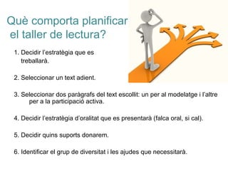 Què comporta planificar
el taller de lectura?
1. Decidir l’estratègia que es
treballarà.
2. Seleccionar un text adient.
3. Seleccionar dos paràgrafs del text escollit: un per al modelatge i l’altre
per a la participació activa.
4. Decidir l’estratègia d’oralitat que es presentarà (falca oral, si cal).
5. Decidir quins suports donarem.
6. Identificar el grup de diversitat i les ajudes que necessitarà.
 