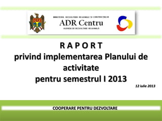 COOPERARE PENTRU DEZVOLTARE
R A P O R T
privind implementarea Planului de
activitate
pentru semestrul I 2013
12 iulie 2013
 